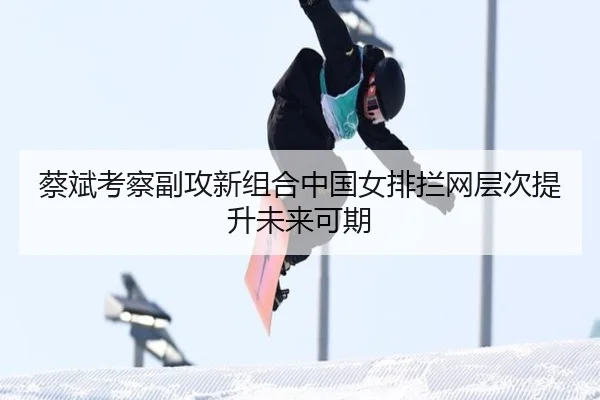 蔡斌考察副攻新组合中国女排拦网层次提升未来可期