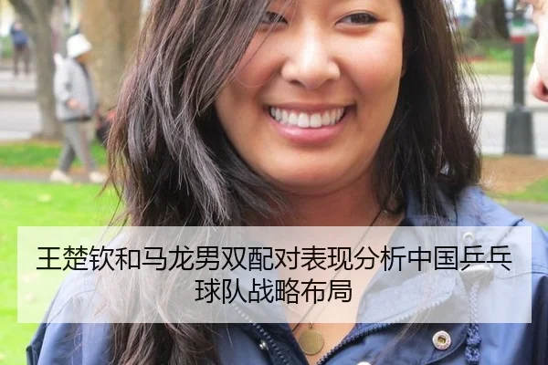 王楚钦和马龙男双配对表现分析中国乒乓球队战略布局